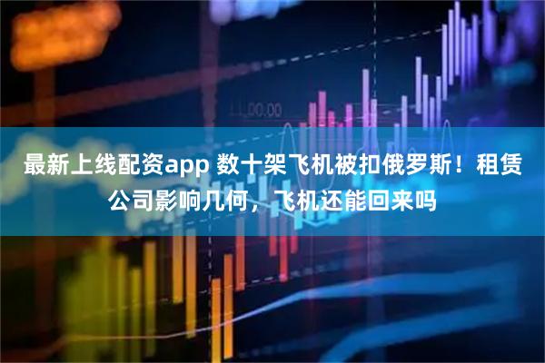 最新上线配资app 数十架飞机被扣俄罗斯！租赁公司影响几何，飞机还能回来吗