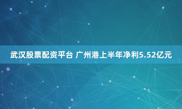 武汉股票配资平台 广州港上半年净利5.52亿元