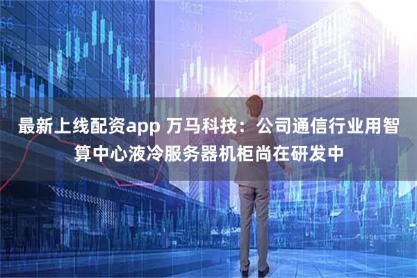 最新上线配资app 万马科技：公司通信行业用智算中心液冷服务器机柜尚在研发中