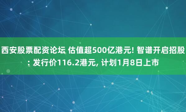 西安股票配资论坛 估值超500亿港元! 智谱开启招股: 发行价116.2港元, 计划1月8日上市