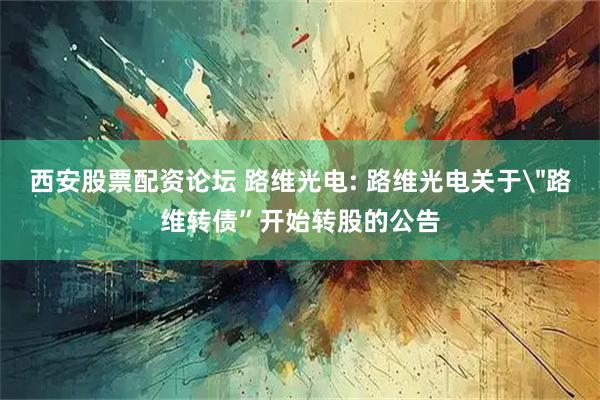 西安股票配资论坛 路维光电: 路维光电关于＂路维转债”开始转股的公告