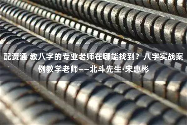 配资通 教八字的专业老师在哪能找到？八字实战案例教学老师——北斗先生·宋惠彬
