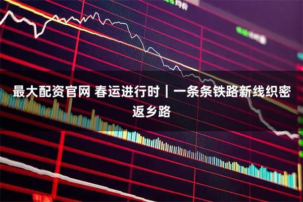 最大配资官网 春运进行时｜一条条铁路新线织密返乡路