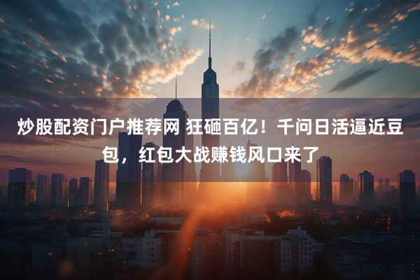 炒股配资门户推荐网 狂砸百亿！千问日活逼近豆包，红包大战赚钱风口来了
