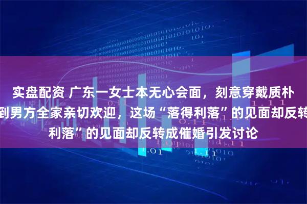 实盘配资 广东一女士本无心会面，刻意穿戴质朴疏于装扮，竟得到男方全家亲切欢迎，这场“落得利落”的见面却反转成催婚引发讨论
