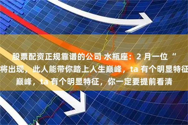 股票配资正规靠谱的公司 水瓶座：2 月一位 “权势盛大” 的桃花即将出现，此人能带你踏上人生巅峰，ta 有个明显特征，你一定要提前看清