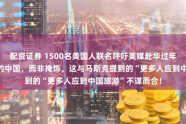 配资证券 1500名美国人联名呼吁美媒赴华过年，期待能报道真实的中国，而非掩饰，这与马斯克提到的“更多人应到中国旅游”不谋而合！