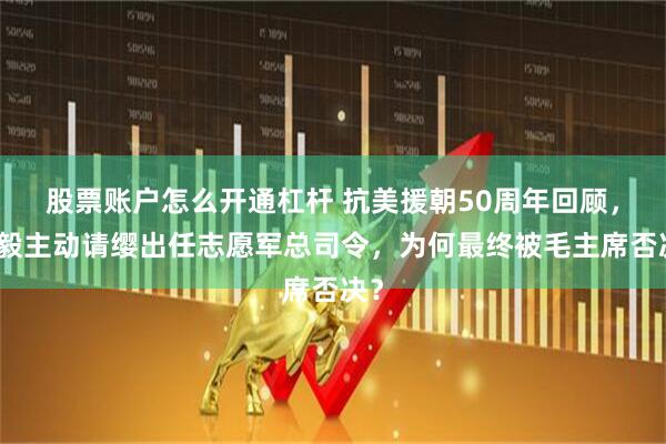 股票账户怎么开通杠杆 抗美援朝50周年回顾，陈毅主动请缨出任志愿军总司令，为何最终被毛主席否决？