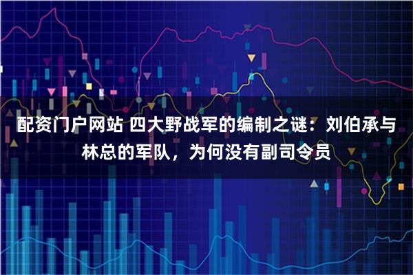 配资门户网站 四大野战军的编制之谜：刘伯承与林总的军队，为何没有副司令员