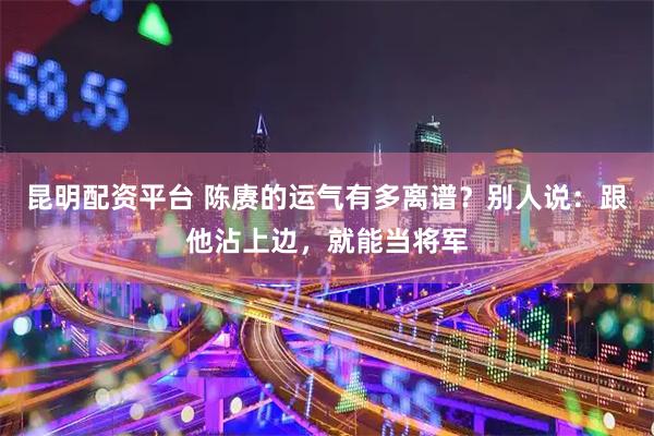 昆明配资平台 陈赓的运气有多离谱？别人说：跟他沾上边，就能当将军