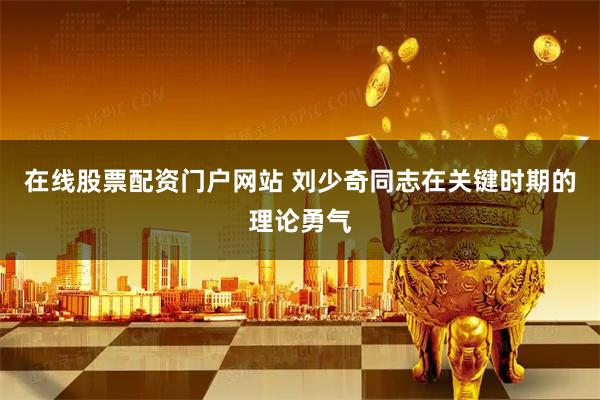 在线股票配资门户网站 刘少奇同志在关键时期的理论勇气