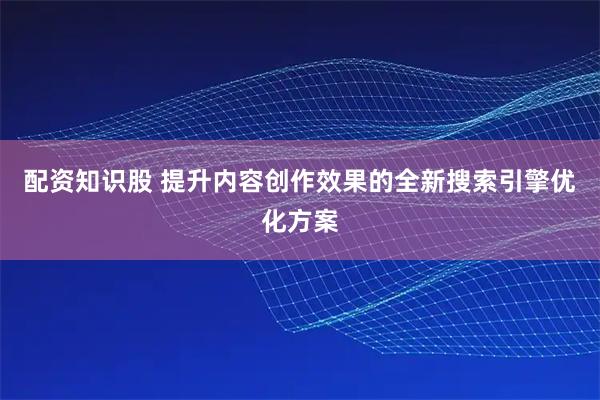 配资知识股 提升内容创作效果的全新搜索引擎优化方案