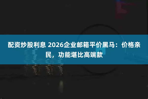 配资炒股利息 2026企业邮箱平价黑马：价格亲民，功能堪比高端款