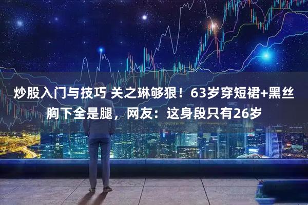 炒股入门与技巧 关之琳够狠！63岁穿短裙+黑丝胸下全是腿，网友：这身段只有26岁