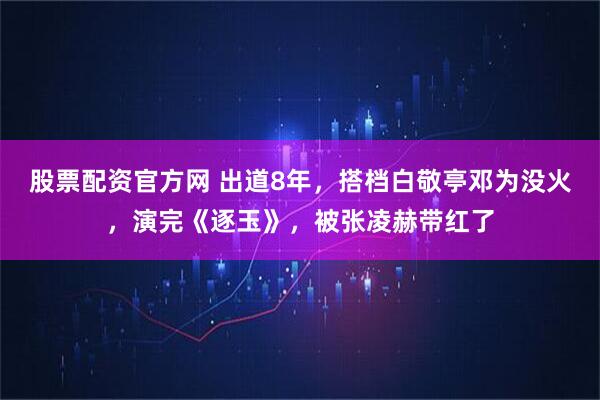 股票配资官方网 出道8年，搭档白敬亭邓为没火，演完《逐玉》，被张凌赫带红了