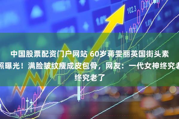 中国股票配资门户网站 60岁蒋雯丽英国街头素颜照曝光！满脸皱纹瘦成皮包骨，网友：一代女神终究老了