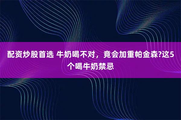 配资炒股首选 牛奶喝不对，竟会加重帕金森?这5个喝牛奶禁忌
