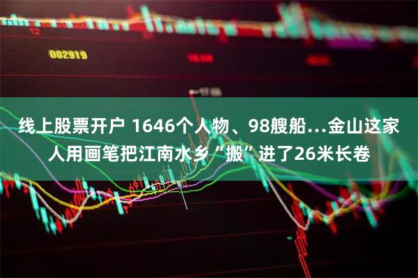 线上股票开户 1646个人物、98艘船…金山这家人用画笔把江南水乡“搬”进了26米长卷