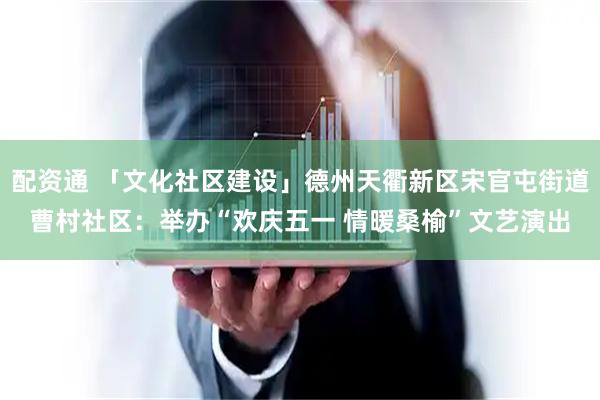 配资通 「文化社区建设」德州天衢新区宋官屯街道曹村社区：举办“欢庆五一 情暖桑榆”文艺演出